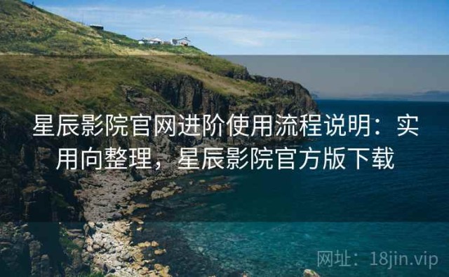 星辰影院官网进阶使用流程说明：实用向整理，星辰影院官方版下载