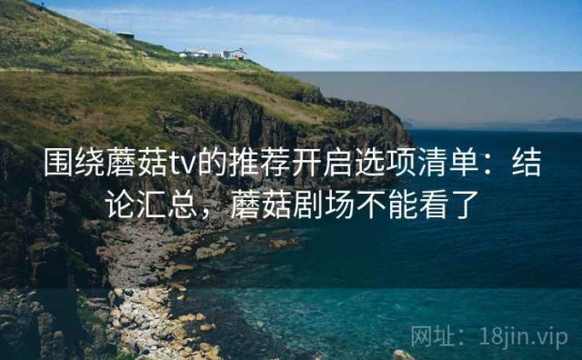 围绕蘑菇tv的推荐开启选项清单：结论汇总，蘑菇剧场不能看了