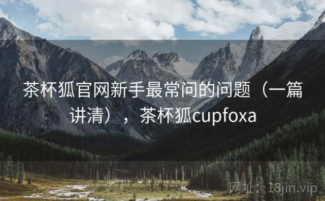 茶杯狐官网新手最常问的问题（一篇讲清），茶杯狐cupfoxa