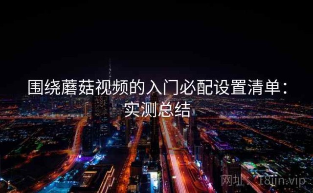 围绕蘑菇视频的入门必配设置清单：实测总结