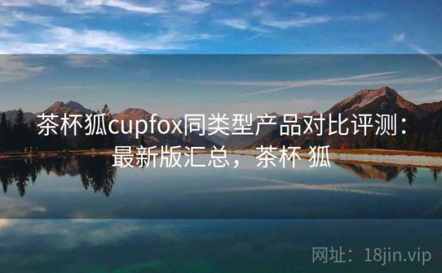 茶杯狐cupfox同类型产品对比评测：最新版汇总，茶杯 狐