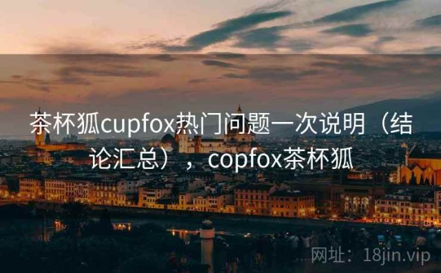 茶杯狐cupfox热门问题一次说明（结论汇总），copfox茶杯狐