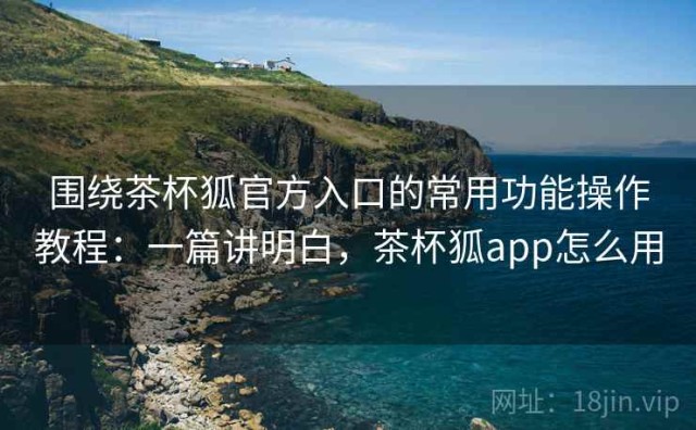 围绕茶杯狐官方入口的常用功能操作教程：一篇讲明白，茶杯狐app怎么用