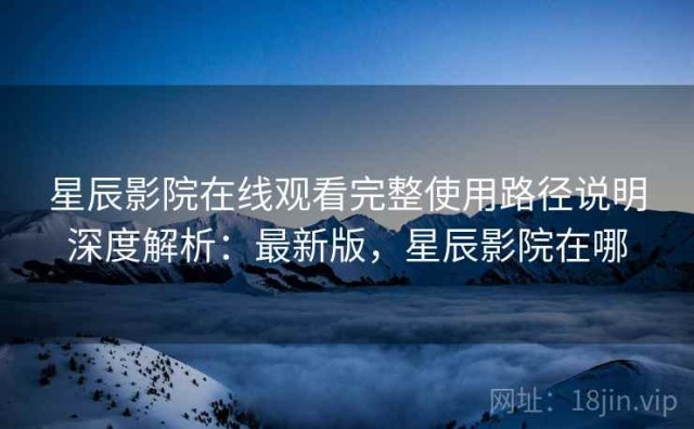 星辰影院在线观看完整使用路径说明深度解析：最新版，星辰影院在哪