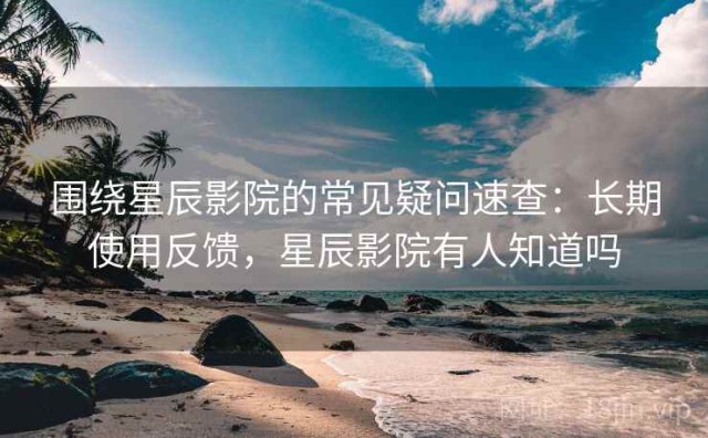围绕星辰影院的常见疑问速查：长期使用反馈，星辰影院有人知道吗
