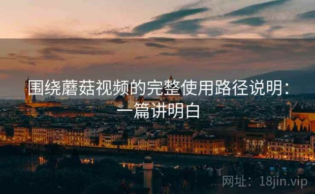 围绕蘑菇视频的完整使用路径说明：一篇讲明白