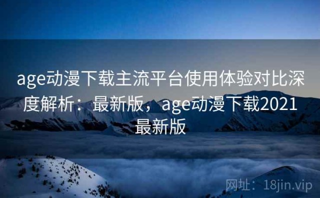 age动漫下载主流平台使用体验对比深度解析：最新版，age动漫下载2021最新版