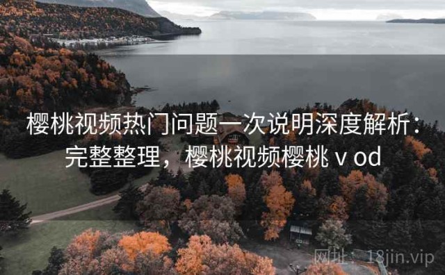 樱桃视频热门问题一次说明深度解析：完整整理，樱桃视频樱桃ⅴod