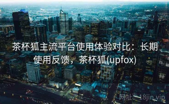 茶杯狐主流平台使用体验对比：长期使用反馈，茶杯狐(upfox)