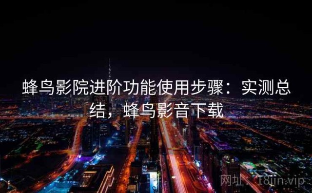 蜂鸟影院进阶功能使用步骤：实测总结，蜂鸟影音下载