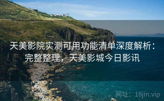 天美影院实测可用功能清单深度解析：完整整理，天美影城今日影讯