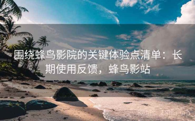 围绕蜂鸟影院的关键体验点清单：长期使用反馈，蜂鸟影站