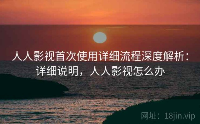 人人影视首次使用详细流程深度解析：详细说明，人人影视怎么办
