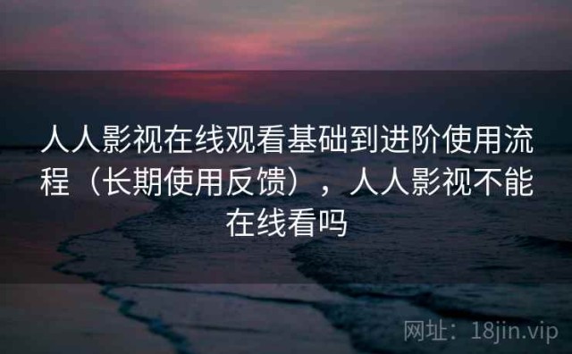 人人影视在线观看基础到进阶使用流程（长期使用反馈），人人影视不能在线看吗