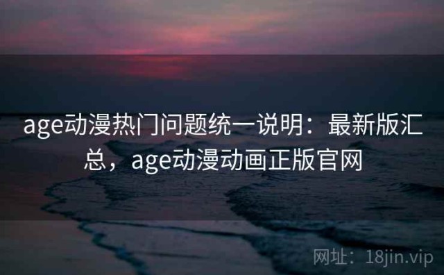 age动漫热门问题统一说明：最新版汇总，age动漫动画正版官网