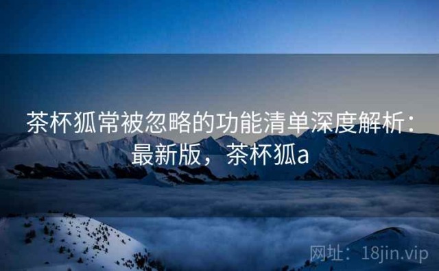 茶杯狐常被忽略的功能清单深度解析：最新版，茶杯狐a
