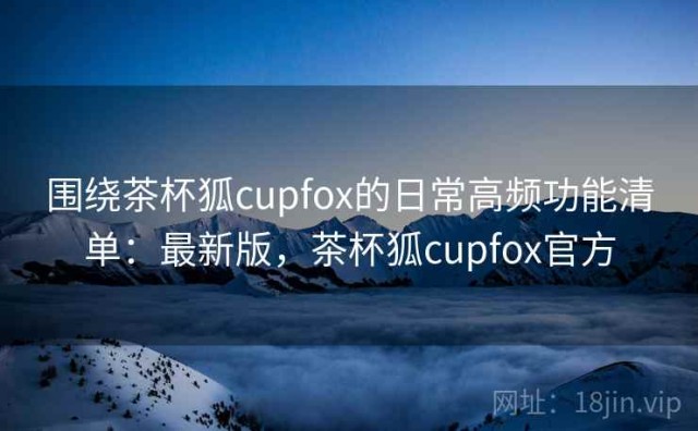 围绕茶杯狐cupfox的日常高频功能清单：最新版，茶杯狐cupfox官方