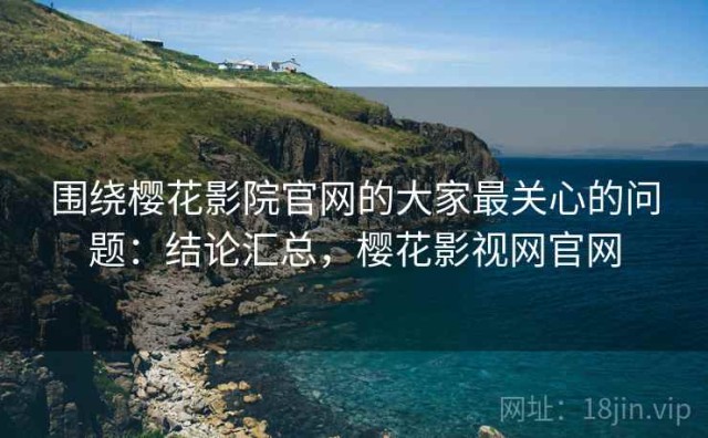 围绕樱花影院官网的大家最关心的问题：结论汇总，樱花影视网官网