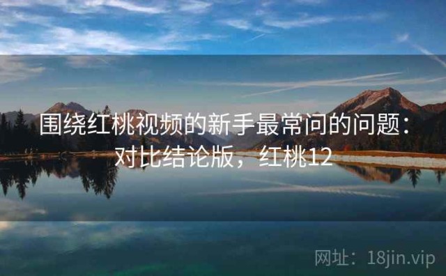 围绕红桃视频的新手最常问的问题：对比结论版，红桃12