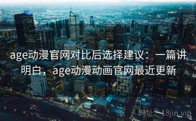 age动漫官网对比后选择建议：一篇讲明白，age动漫动画官网最近更新