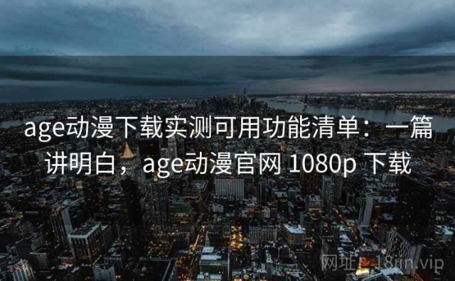 age动漫下载实测可用功能清单：一篇讲明白，age动漫官网 1080p 下载