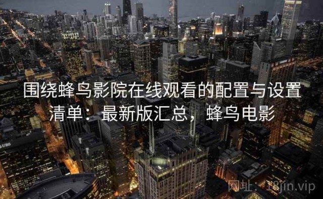 围绕蜂鸟影院在线观看的配置与设置清单：最新版汇总，蜂鸟电影