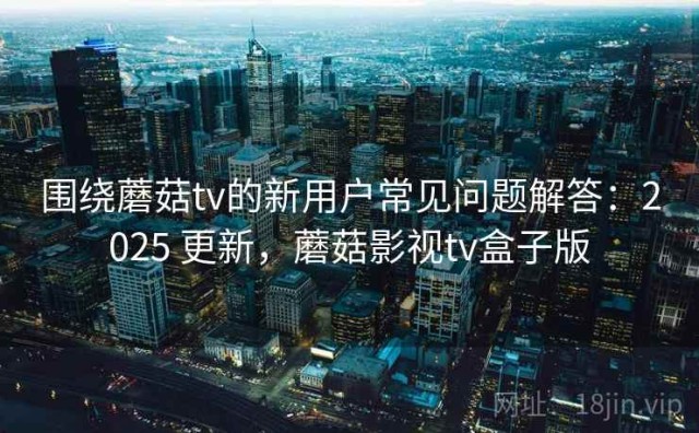 围绕蘑菇tv的新用户常见问题解答：2025 更新，蘑菇影视tv盒子版