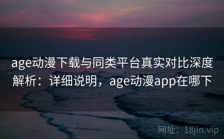 age动漫下载与同类平台真实对比深度解析：详细说明，age动漫app在哪下