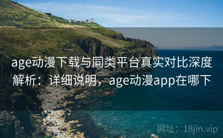 age动漫下载与同类平台真实对比深度解析：详细说明，age动漫app在哪下