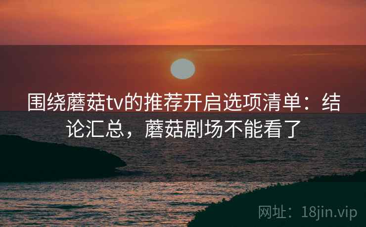 围绕蘑菇tv的推荐开启选项清单:结论汇总,蘑菇剧场不能看了 围绕蘑菇tv的推荐开启选项清单:结论汇总,蘑菇剧场不能看了
