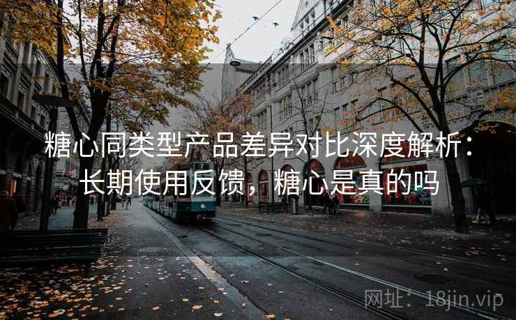 糖心同类型产品差异对比深度解析:长期使用反馈,糖心是真的吗 糖心同类型产品差异对比深度解析:长期使用反馈,糖心是真的吗