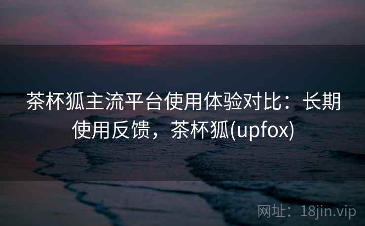 茶杯狐主流平台使用体验对比：长期使用反馈，茶杯狐(upfox)