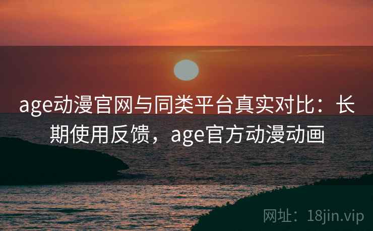 age动漫官网与同类平台真实对比：长期使用反馈，age官方动漫动画