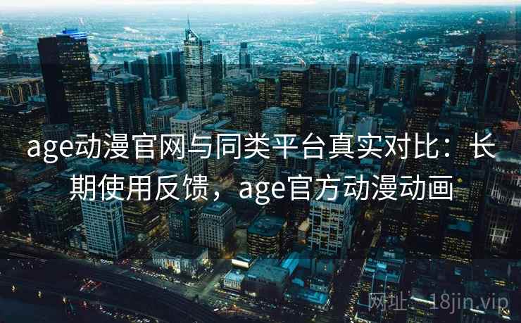age动漫官网与同类平台真实对比：长期使用反馈，age官方动漫动画