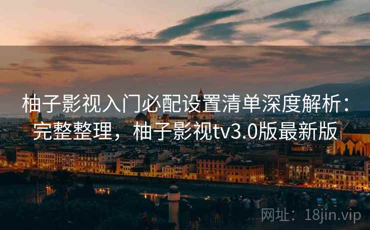 柚子影视入门必配设置清单深度解析：完整整理，柚子影视tv3.0版最新版