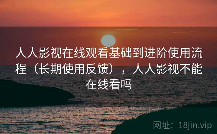 人人影视在线观看基础到进阶使用流程（长期使用反馈），人人影视不能在线看吗