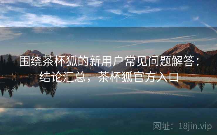 围绕茶杯狐的新用户常见问题解答：结论汇总，茶杯狐官方入口