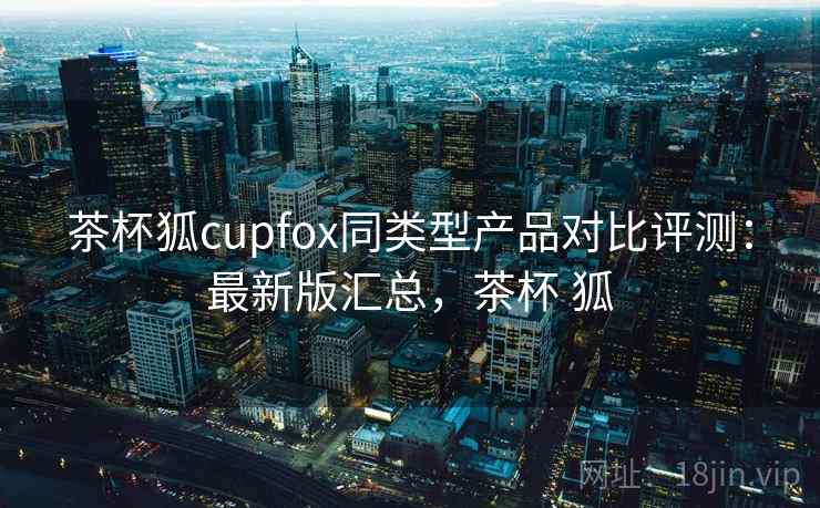 茶杯狐cupfox同类型产品对比评测：最新版汇总，茶杯 狐