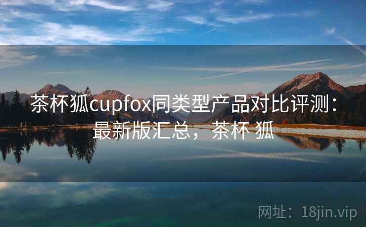 茶杯狐cupfox同类型产品对比评测：最新版汇总，茶杯 狐