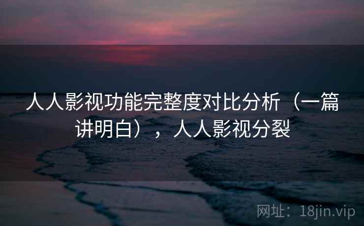 人人影视功能完整度对比分析（一篇讲明白），人人影视分裂