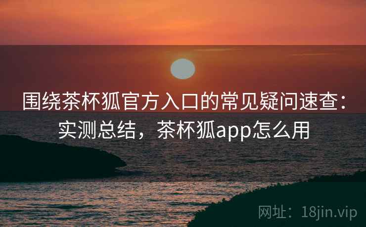 围绕茶杯狐官方入口的常见疑问速查：实测总结，茶杯狐app怎么用