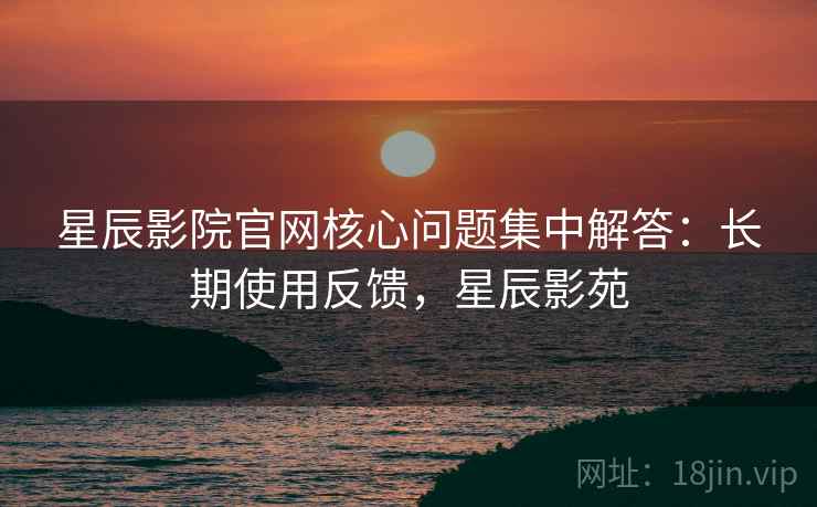 星辰影院官网核心问题集中解答：长期使用反馈，星辰影苑