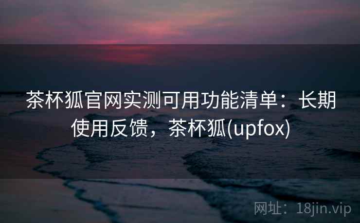 茶杯狐官网实测可用功能清单：长期使用反馈，茶杯狐(upfox)