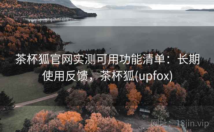 茶杯狐官网实测可用功能清单：长期使用反馈，茶杯狐(upfox)