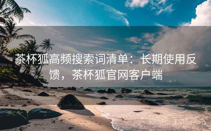 茶杯狐高频搜索词清单：长期使用反馈，茶杯狐官网客户端