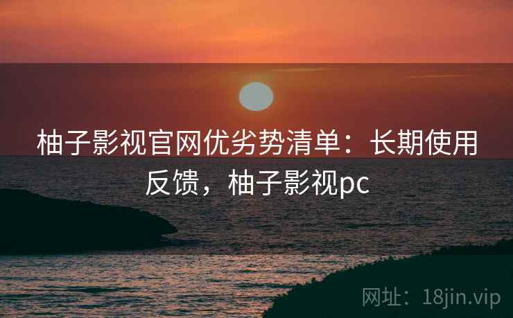 柚子影视官网优劣势清单：长期使用反馈，柚子影视pc