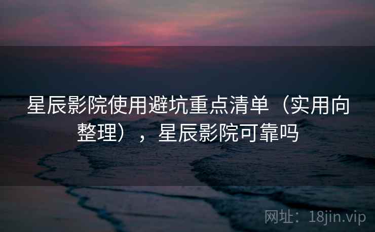 星辰影院使用避坑重点清单（实用向整理），星辰影院可靠吗