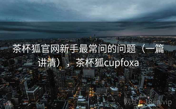茶杯狐官网新手最常问的问题（一篇讲清），茶杯狐cupfoxa