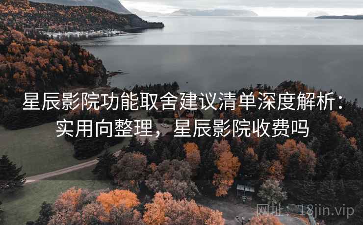 星辰影院功能取舍建议清单深度解析：实用向整理，星辰影院收费吗