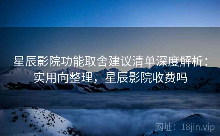 星辰影院功能取舍建议清单深度解析：实用向整理，星辰影院收费吗
